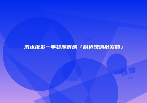 酒水批发一手货源市场「附近啤酒批发部」