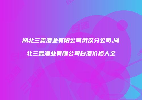 湖北三麦酒业有限公司武汉分公司,湖北三麦酒业有限公司白酒价格大全