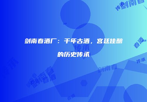 剑南春酒厂：千年古酒，宫廷佳酿的历史传承
