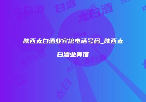 陕西太白酒业宾馆电话号码_陕西太白酒业宾馆