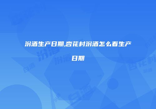 汾酒生产日期,杏花村汾酒怎么看生产日期