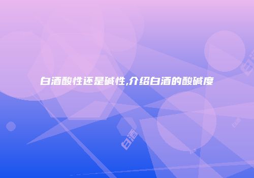 白酒酸性还是碱性,介绍白酒的酸碱度