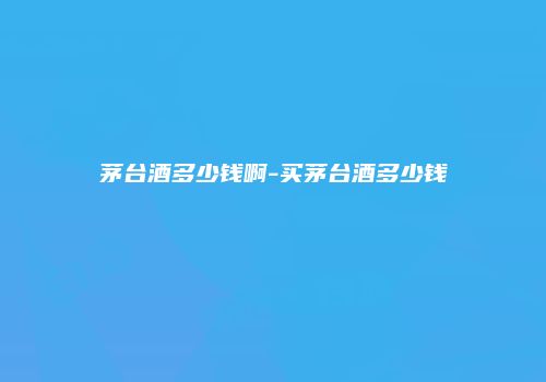 茅台酒多少钱啊-买茅台酒多少钱