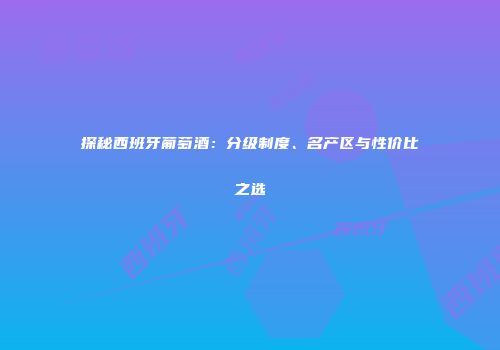 探秘西班牙葡萄酒：分级制度、名产区与性价比之选