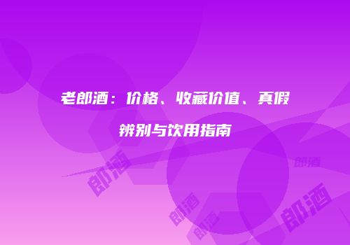 老郎酒：价格、收藏价值、真假辨别与饮用指南