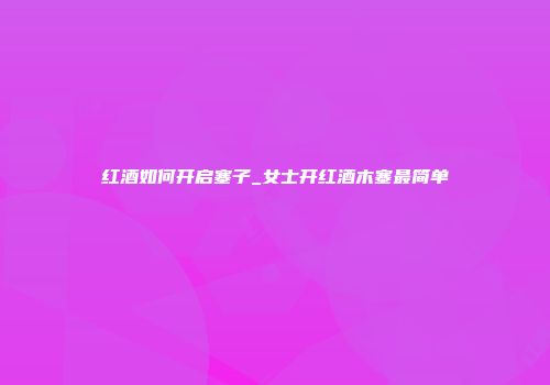 红酒如何开启塞子_女士开红酒木塞最简单