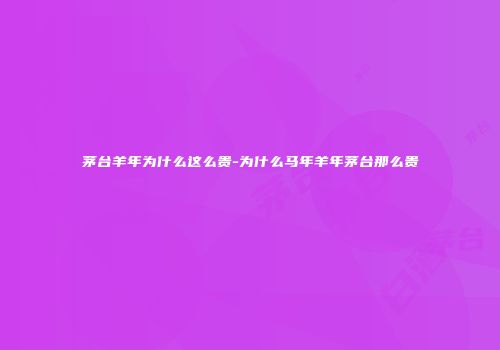 茅台羊年为什么这么贵-为什么马年羊年茅台那么贵
