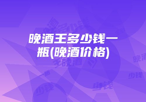 晚酒王多少钱一瓶(晚酒价格)