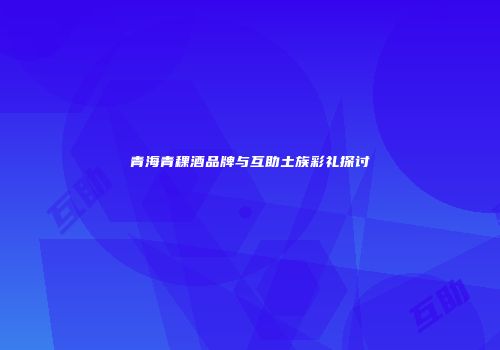 青海青稞酒品牌与互助土族彩礼探讨