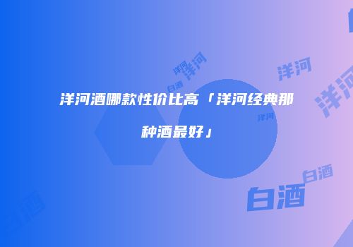 洋河酒哪款性价比高「洋河经典那种酒最好」
