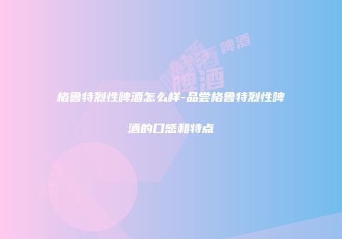 格鲁特烈性啤酒怎么样-品尝格鲁特烈性啤酒的口感和特点