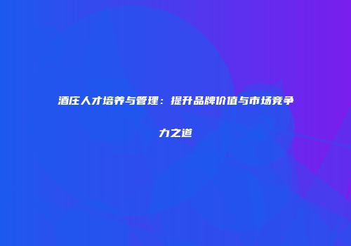 酒庄人才培养与管理：提升品牌价值与市场竞争力之道