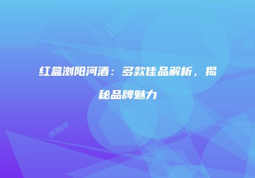 红盒浏阳河酒：多款佳品解析，揭秘品牌魅力