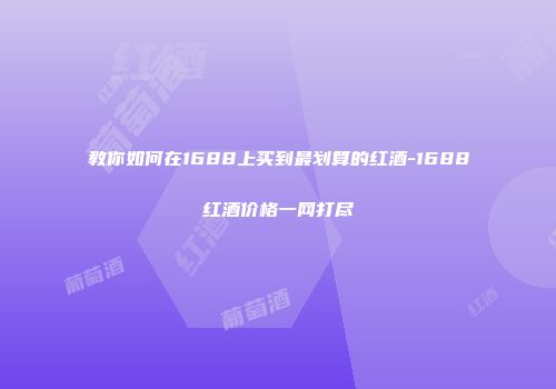 教你如何在1688上买到最划算的红酒-1688红酒价格一网打尽