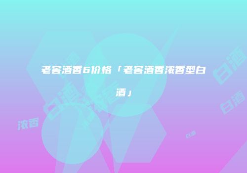 老窖酒香6价格「老窖酒香浓香型白酒」