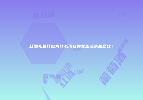 红酒礼合订做为什么现在的女生越来越愁嫁？
