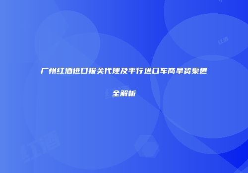 广州红酒进口报关代理及平行进口车商拿货渠道全解析