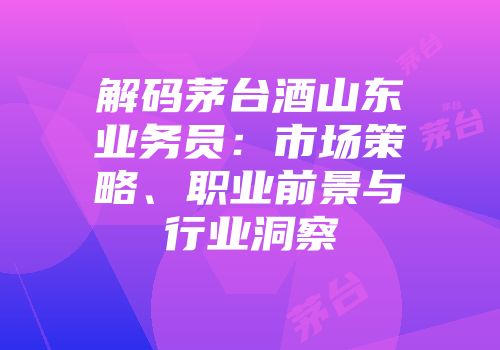 解码茅台酒山东业务员：市场策略、职业前景与行业洞察