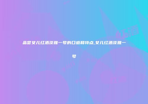 品尝女儿红酒淡雅一号的口感和特点,女儿红酒淡雅一号