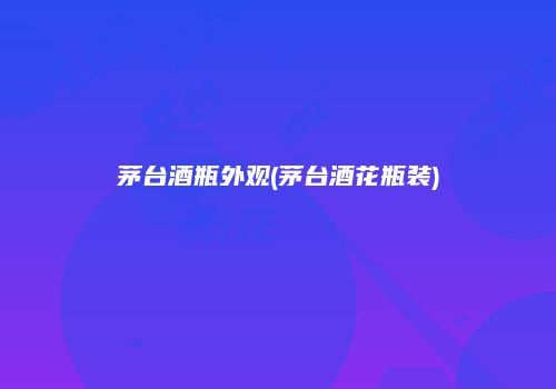 茅台酒瓶外观(茅台酒花瓶装)