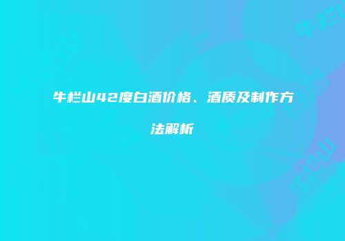 牛栏山42度白酒价格、酒质及制作方法解析