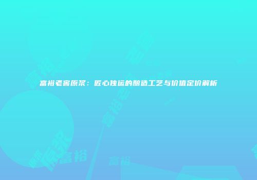 富裕老窖原浆：匠心独运的酿造工艺与价值定价解析
