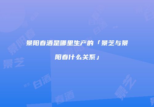 景阳春酒是哪里生产的「景芝与景阳春什么关系」