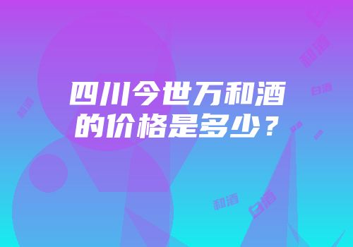 四川今世万和酒的价格是多少？