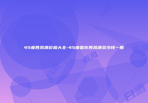 45度西凤酒价格大全-45度国宾西凤酒多少钱一瓶