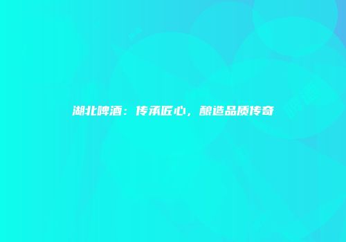 湖北啤酒：传承匠心，酿造品质传奇