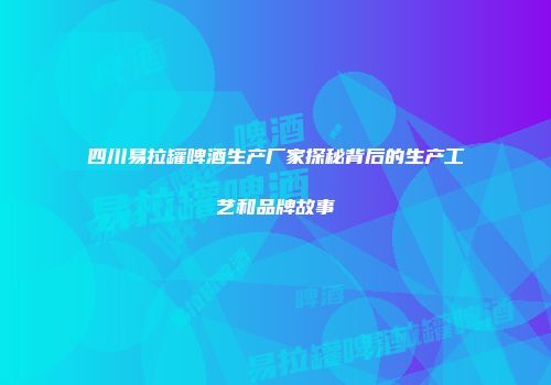 四川易拉罐啤酒生产厂家探秘背后的生产工艺和品牌故事