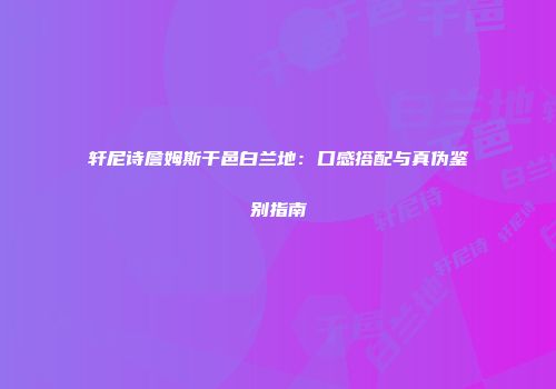 轩尼诗詹姆斯干邑白兰地：口感搭配与真伪鉴别指南