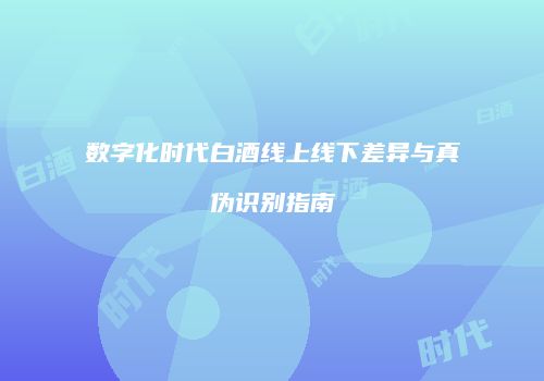 数字化时代白酒线上线下差异与真伪识别指南
