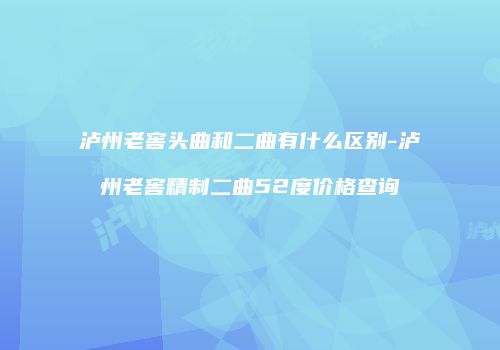 泸州老窖头曲和二曲有什么区别-泸州老窖精制二曲52度价格查询