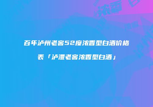 百年泸州老窖52度浓香型白酒价格表「泸澧老窖浓香型白酒」