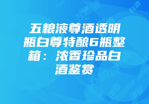 五粮液尊酒透明瓶白尊特酿6瓶整箱：浓香珍品白酒鉴赏