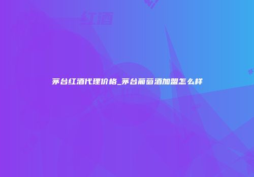 茅台红酒代理价格_茅台葡萄酒加盟怎么样