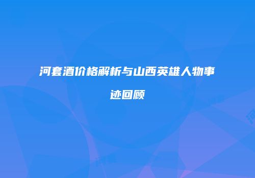河套酒价格解析与山西英雄人物事迹回顾