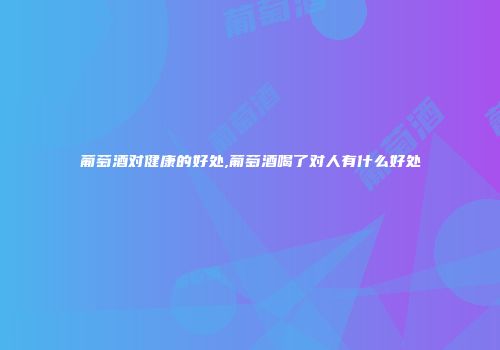 葡萄酒对健康的好处,葡萄酒喝了对人有什么好处