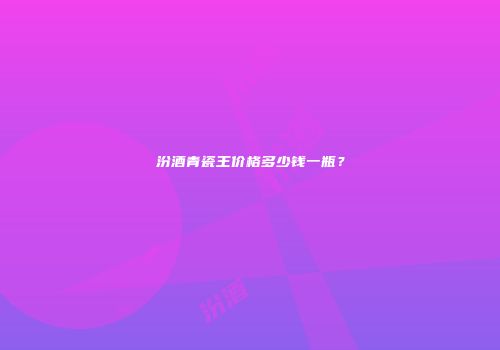 汾酒青瓷王价格多少钱一瓶？