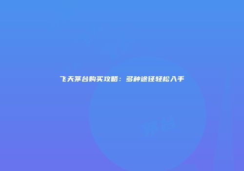 飞天茅台购买攻略：多种途径轻松入手