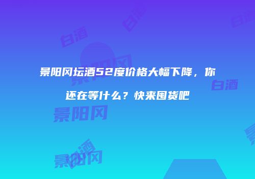 景阳冈坛酒52度价格大幅下降，你还在等什么？快来囤货吧