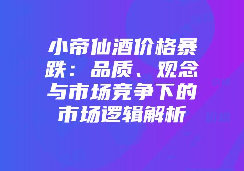 小帝仙酒价格暴跌：品质、观念与市场竞争下的市场逻辑解析