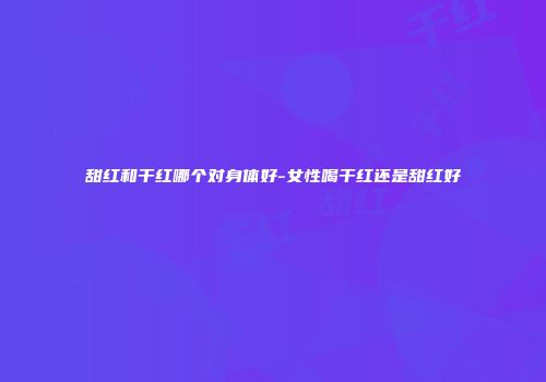 甜红和干红哪个对身体好-女性喝干红还是甜红好