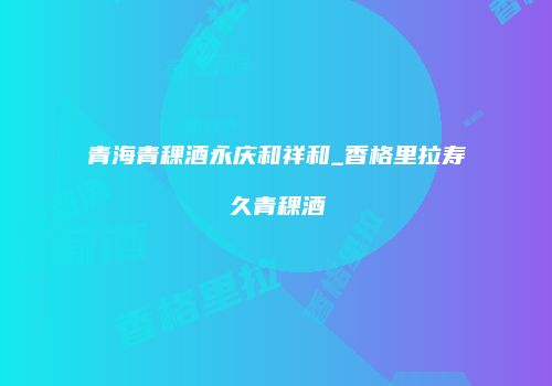 青海青稞酒永庆和祥和_香格里拉寿久青稞酒