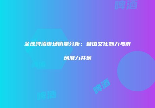 全球啤酒市场销量分析：各国文化魅力与市场潜力并现