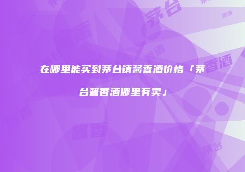 在哪里能买到茅台镇酱香酒价格「茅台酱香酒哪里有卖」