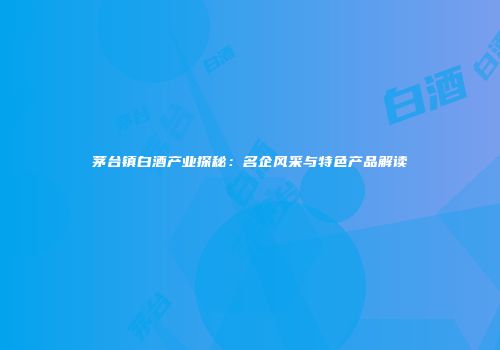 茅台镇白酒产业探秘：名企风采与特色产品解读