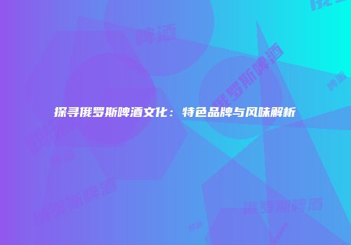 探寻俄罗斯啤酒文化：特色品牌与风味解析