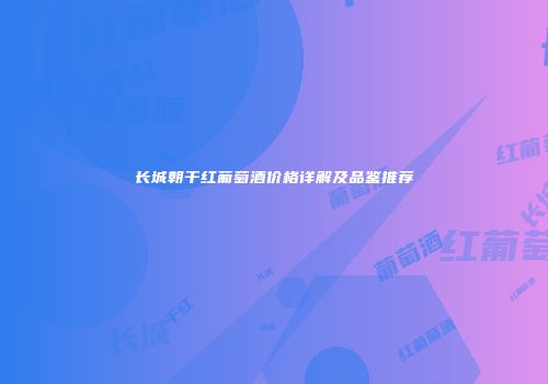 长城朝干红葡萄酒价格详解及品鉴推荐